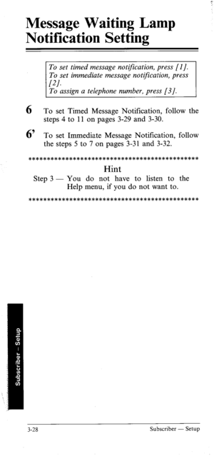 Page 63Message Waiting Lamp 
Notification Setting 
To set timed message notification, press [I]. 
To set immediate message notification, press 
PI. To assign a telephone number, press [3]. 
6 To set Timed Message Notification, follow the 
steps 4 to 11 on pages 3-29 and 3-30. 
6’ To set Immediate Message Notification, follow 
the steps 5 to 7 on pages 3-31 and 3-32. 
********************************************** 
Hint 
Step 3 - You do not have to listen to the 
Help menu, if you do not want to....