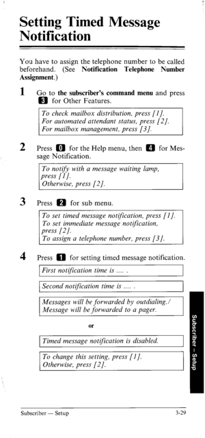 Page 64Setting Timed Message 
Notification 
You have to assign the telephone number to be called 
beforehand. (See Notification Telephone Number 
Assignment.) 
1 
2 
3 
4 Go to the subscriber’s command menu and press 
m for Other Features. 
To check mailbox distribution, press [I]. 
For automated attendant status, press [2]. 
For mailbox management, press [3]. 
Press m for the Help menu, then a for Mes- 
sage Notification. 
To notify with a message waiting lamp, 
press [I J. 
Otherwise, press [2]. 
Press m for...