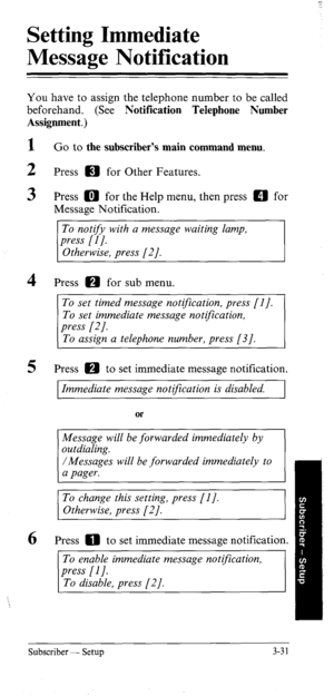 Page 66Setting Immediate 
Message Notification 
You have to assign the telephone number to be called 
beforehand. (See Notification Telephone Number 
Assignment.) 
I 
2 
3 
4 
5 Go to the subscriber’s main command menu. 
Press a for Other Features. 
Press a for the Help menu, then press a for 
Message Notification. 
To nottfy with a message waiting lamp, 
press [I]. 
Otherwise, press [2]. 
Press a for sub menu. 
To set timed message notfication, press [I]. 
To set immediate message notification 
To assign a...