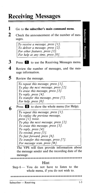 Page 8Receiving Messages 
1 
2 Go to the subscriber’s main command menu. 
Check the announcement of the number of mes- 
sages. 
To receive a message, press [l J. 
3 Press 0 to use the Receiving Messages menu. 
4 R’ h  evrew t e number of messages, and the mes- 
sage information. 
5 Review the message. 
To repeat this message, press [I J. 
To play the next message, press [2]. 
To erase this message, press [3/. 
To reply, press [4]. 
To transfer this message, press [7]. 
For help, press [O]. 
6 Press a to show...