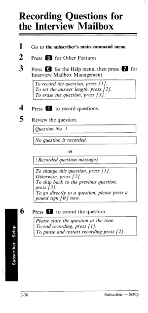 Page 72Recording Questions for 
the Interview Mailbox 
- 
1 
2 
3 
4 
5 Go to the subscriber’s main command menu. 
Press m for Other Features. 
Press a for the Help menu, then press 0 for 
Interview Mailbox Management. 
To record the question, press [I]. 
To set the answer length, press [2]. 
To erase the question, press [3]. 
Press 0 to record questions. 
Review the question. 
Question No. 1 
No question is recorded. 
(Recorded question message) 
To change this question, press [I]. 
To skip back to the...