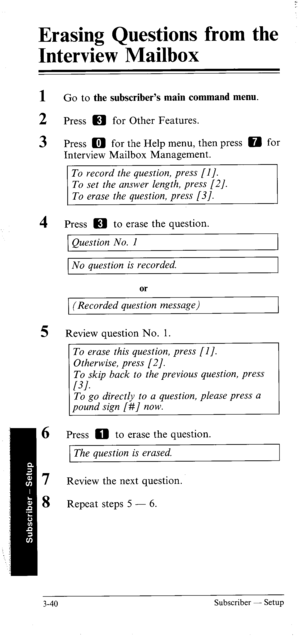 Page 74Erasing Questions from the 
Interview Mailbox 
1 G o to the subscriber’s main command menu. 
2 Press m for Other Features. 
3 Press m for the Help menu, then press 0 for 
Interview Mailbox Management. 
To record the question, press [I]. 
To set the answer length, press 
[21. 
To erase the question, press [3]. 
4 Press IE) to erase the question. 
Question No. 1 
No question is recorded. 
or 
(Recorded question message) 
5 Review question No. 1. 
To erase this question, press [I]. 
Otherwise, press [2]....