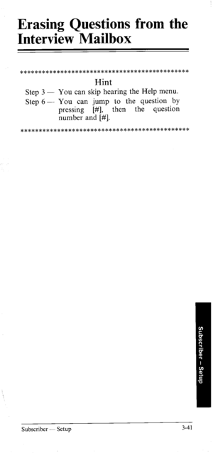 Page 75Erasing Questions from the 
Interview Mailbox 
********************************************** 
Hint 
Step 3 - You can skip hearing the Help menu. 
Step 6 - You can jump to the question by 
pressing [#I, then the question 
number and [#I. 
********************************************** 
Subscriber - Setup 3-41  