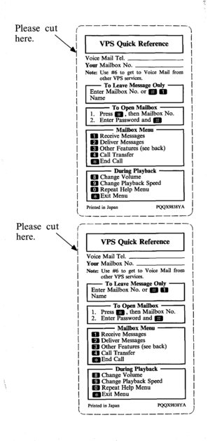 Page 77Please cut 
here. 
Please 
cut 
here.  
_--------_-___( 
WS Quick Reference 
Voice Mail Tel. 
Your Mailbox No. 
Note: Use #6 to get to Voice Mail from 
other VPS smvices. 
- To l+ave Message Only - 
pseMadbox No. or e 0 
To Open Mailbox 1. Press m, then Mailbox NO. 
2. Enter Password and e 
,- Mailbox Menu - 
ED Receive Messages 
H Deliver Messages 
m Other Features (see back) 
m Call Transfer 
=End Call 
Printed in Japan EQQX9838YA 
I 
WS Quick Reference 
Voice Mail Tel. 
Your Mailbox No. 
Note: Use #6...