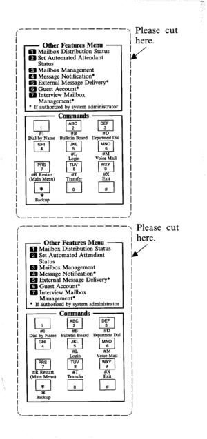 Page 781 
- Other Features Menu - 0 Mailbox Distribution Status 
m Set Automated Attendant 
Status 
m Mailbox Management 
m Message Notification* 
m External Message Delivery* 
a Guest Account* 
0 Interview Mailbox 
- Management* 
* If authorized by system administrator 
Commands 
_ ..- Dial by Name Bulletin Board Department Dial 
#R Restart 
(MaSea@ T& & 
_- ----- ------_ 
1 
- Other Features Menu - 0 Mailbox Distribution Status 
Q Set Automated Attendant 
Status 
m Mailbox Management 
m Message Notification*...