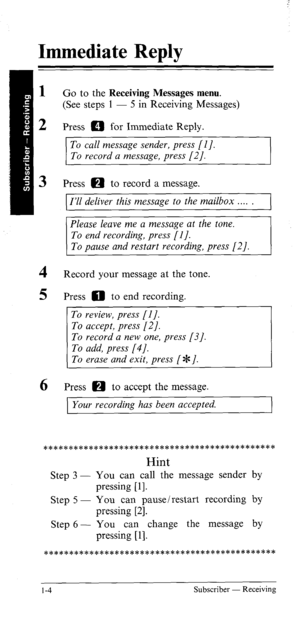 Page 9Immediate Reply 
1 
2 Go to the Receiving Messages menu. 
(See steps 1 - 5 in Receiving Messages) 
Press m for Immediate Reply. 
To call message sender, press [I]. 
To record a message, press [2]. 
3 Press 0 to record a message. 
4 
5 
6 
I’ll deliver this message to the mailbox . . . . 
Please leave me a message at the tone. 
To end recording, press [I]. 
To pause and restart recording, press [2]. 
Record your message at the tone. 
Press 0 to end recording. 
~ 
Press 0 to accept the message. 
Your...