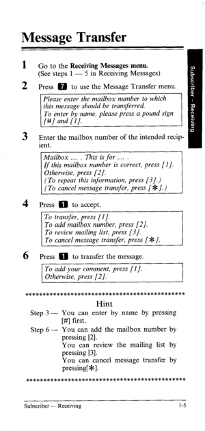 Page 10Message Transfer 
1 
2 
3 
4 
6 Go to the Receiving Messages menu. 
(See steps 1 - 5 in Receiving Messages) 
Press 0 to use the Message Transfer menu. 
Enter the mailbox number of the intended recip- 
ient. 
(To repeat this information, press [3].) 
(To cancel message transfer, press [*I.) 
Press 0 to accept. 
Press 0 to transfer the message. 
To add your comment, press [I J. 
Otherwise, press [2]. 
********************************************** 
Hint 
Step 3 - You can enter by name by pressing 
[#]...