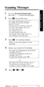 Page 18Scanning Messages 
1 
2 
3 
4 
5 Go to the Receiving Messages menu. 
(See steps 1 - 5 in Receiving Messages) 
Press m for the Help menu. 
To repeat this message, press [I J. 
To replay the previous message, 
press [I] twice. 
To play the next message, press [2]. 
To erase this message, press [3]. 
To reply, press [4]. 
To rewind, press [SJ. 
To fast forward, press [6]. 
To transfer this message, press (71. 
For message scan, press [#]. 
Press m for scanning messages. 
These are the brief segments 
of...
