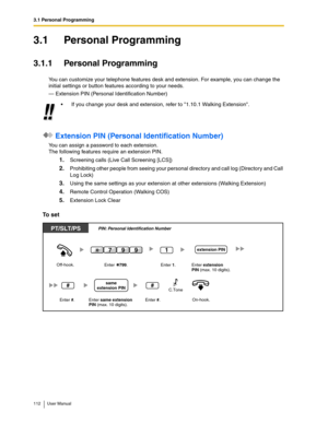 Page 1123.1 Personal Programming
112 User Manual
3.1 Personal Programming
3.1.1 Personal Programming
You can customize your telephone features desk and extension. For example, you can change the 
initial settings or button features according to your needs.
— Extension PIN (Personal Identification Number)
 Extension PIN (Personal Identification Number)
You can assign a password to each extension.
The following features require an extension PIN.
1.Screening calls (Live Call Screening [LCS])
2.Prohibiting other...