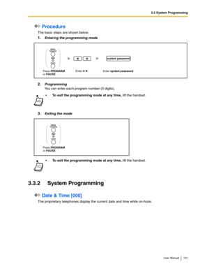 Page 1313.3 System Programming
User Manual 131
 Procedure
The basic steps are shown below.
1.Entering the programming mode
2.Programming
You can enter each program number (3 digits).
3.Exiting the mode
3.3.2 System Programming
 Date & Time [000]
The proprietary telephones display the current date and time while on-hook.
To exit the programming mode at any time, lift the handset.

To exit the programming mode at any time, lift the handset.
Enter system password. Enter        . 
system password
Press PROGRAMor...