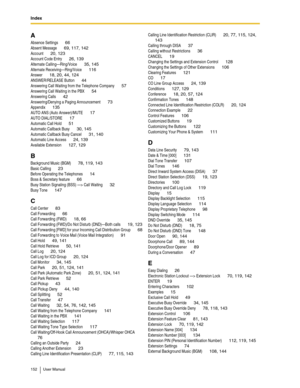 Page 152Index
152 User Manual
A
Absence Settings 66
Absent Message 69, 117, 142
Account 20, 123
Account Code Entry 26, 139
Alternate Calling—Ring/Voice 35, 145
Alternate Receiving—Ring/Voice 116
Answer 18, 20, 44, 124
ANSWER/RELEASE Button 44
Answering Call Waiting from the Telephone Company 57
Answering Call Waiting in the PBX 54
Answering Calls 42
Answering/Denying a Paging Announcement 73
Appendix 135
AUTO ANS (Auto Answer)/MUTE 17
AUTO DIAL/STORE 17
Automatic Call Hold 51
Automatic Callback Busy 30, 145...