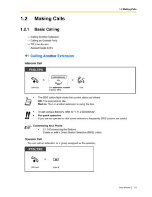 Page 231.2 Making Calls
User Manual 23
1.2 Making Calls
1.2.1 Basic Calling
— Calling Another Extension
— Calling an Outside Party
— TIE Line Access
— Account Code Entry
 Calling Another Extension
Intercom Call
Operator Call
You can call an extension or a group assigned as the operator.The DSS button light shows the current status as follows:
Off: The extension is idle.
Red on: Your or another extension is using the line.
To call using a directory, refer to 1.11.2 Directories.

For quick operation
If you are...