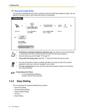 Page 261.2 Making Calls
26 User Manual
 Account Code Entry
You may give a specified account code to extension users and check their telephone usage. You can 
specify an account code for each client and check the call duration.
1.2.2 Easy Dialing
This is convenient for frequently dialed phone numbers.
— One-touch Dialing
— Personal Speed Dialing
— System Speed Dialing
— Hot Line
— Quick Dialing
A Panasonic proprietary telephone extension user can enter an account code during 
a conversation and when hearing...