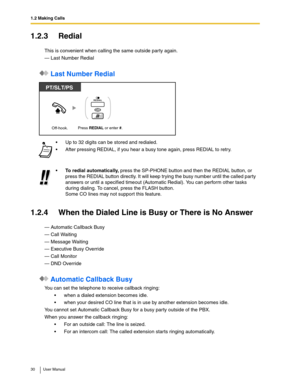 Page 301.2 Making Calls
30 User Manual
1.2.3 Redial
This is convenient when calling the same outside party again.
— Last Number Redial
 Last Number Redial
1.2.4 When the Dialed Line is Busy or There is No Answer
— Automatic Callback Busy
— Call Waiting
— Message Waiting
— Executive Busy Override
— Call Monitor
— DND Override
 Automatic Callback Busy
You can set the telephone to receive callback ringing: 
when a dialed extension becomes idle.
when your desired CO line that is in use by another extension...