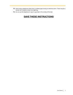 Page 5User Manual 5
14.Avoid using a telephone (other than a cordless type) during an electrical storm. There may be a 
remote risk of electric shock from lightning. 
15.Do not use the telephone to report a gas leak in the vicinity of the leak. 
SAVE THESE  INSTRUCTIONS 