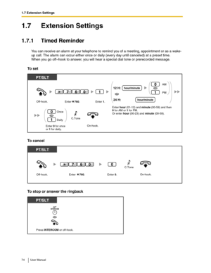 Page 741.7 Extension Settings
74 User Manual
1.7 Extension Settings
1.7.1 Timed Reminder
You can receive an alarm at your telephone to remind you of a meeting, appointment or as a wake-
up call. The alarm can occur either once or daily (every day until canceled) at a preset time.
When you go off–hook to answer, you will hear a special dial tone or prerecorded message.
To set
To cancel
To stop or answer the ringback
On-hook.Enter 0 for once
or 1 for daily. Off-hook.
PT/SLT
Once
Daily0
1
OR
1
Enter    760.Enter...