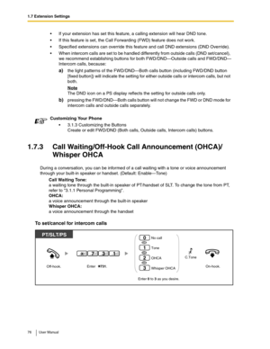 Page 761.7 Extension Settings
76 User Manual
1.7.3 Call Waiting/Off-Hook Call Announcement (OHCA)/
Whisper OHCA
During a conversation, you can be informed of a call waiting with a tone or voice announcement 
through your built-in speaker or handset. (Default: Enable—Tone)
Call Waiting Tone:
a waiting tone through the built-in speaker of PT/handset of SLT. To change the tone from PT, 
refer to 3.1.1 Personal Programming.
OHCA:
a voice announcement through the built-in speaker
Whisper OHCA:
a voice announcement...