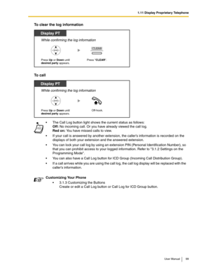 Page 991.11 Display Proprietary Telephone
User Manual 99
To clear the log information
To call
The Call Log button light shows the current status as follows: 
Off: No incoming call. Or you have already viewed the call log. 
Red on: You have missed calls to view.
If your call is answered by another extension, the caller’s information is recorded on the 
displays of both your extension and the answered extension.
You can lock your call log by using an extension PIN (Personal Identification Number), so 
that you...