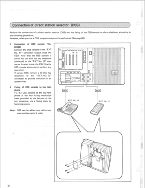 Page 14Perform the connection of a direct station selector (DSS) and the fixing of the DSS console to a key telephone, according to 
the following procedures. 
However, when you use a DSS, programming must be performed (See page 62). 
Connectio of DSS console (V 
82430) 
Connect the DSS console to the “EXT 
No. 11” connector-located inside the 
KSU. Note that the DSS console is 
paired for use with the key telephone 
connected to the “EXT No. 10” con- 
nector located inside the KSU (that is, 
DSS console alone...