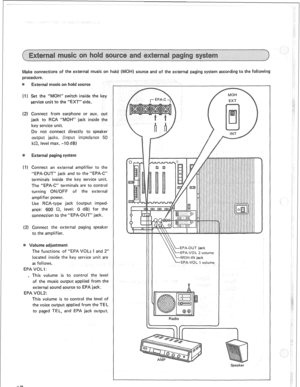 Page 20Make connections of the external music on hold ( OH) source and of the external paging system according to the following 
procedure. 
(I) Set the “MOH” switch inside the key 
service unit to the “EXT” side. 
(2) Connect from earphone or aux. out 
jack to RCA “Mot-(” jack inside the 
key service unit. 
Do not connect directly to speaker 
edanee 5 
I&, level max. -10 dB) 
(I ) Connect an external amplifier to the 
“EPA-OUT” jack and to the “EPA-C” 
terminals inside the key service unit. 
The “EPA-C”...