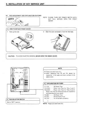 Page 116. INSTALLATION OF KEY SERVICE UNIT 
6.1 PAD ADJUSTMENT AND EXPLANATION ON FUSES 
f \/ NOTE: PLEASE TURN OFF POWER SWITCH WITH. 
J 
OUT FAIL, BEFORE OPEN THE FRONT 
COVER 
1.1 HOW TO DETACH FRONT COVER 
1 Push up the slide. 2 Open the cover and detach it from the main body. 
CAUTION: TO AVOID ELECTRIC SHOCKS, NEVER OPEN THE INNER COVER. 
Set to “OFF” position 
9 
NOTE 
l Please use rated fuses only. 
l When replaceing fuse F5 and F6, detach by 
squeezing in the upper and lower surfaces of the 
plastic...