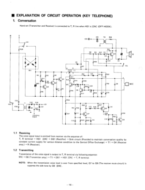 Page 109W EXPLANATION OF CIRCUIT OPERATION (KEY TELEPHONE) 
1. Conversation 
Hand set (Transmitter and Receiver) is connected to T, R line when HSI is [ON] (OFF-HOOK). 
T 
I, 
HSl 
+ 
+ 
MIC 
- 
Incoming Signal 
R36 
, 
R24 
R21 R22 
08 izC15 
: R33 
1.1 Receiving 
The voice signal input is emitted from receiver via the sequence of: 
T, R terminal + HSl 
[ONI -+ DBI (Rectifier) + Sink circuit (Provided to maintain conversation quality by 
constant current 
supply for various distance condition to the Central...