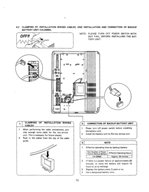 Page 12. 
6.2 CLAMPING OF INSTALLATION WIRING CABLES, AND INSTALLATION 
BATTERY UNIT (V~-20864). AND CONNECTION OF BACKUP 
7 NOTE: PLEASE TURN OFF POWER SWITCH WITH- 
OUT FAIL, BEFORE INSTALLING THE BAT- 
TERY UNIT. 
J 
1. CLAMPING OF INSTALLATION WIRING 
CABLES 
When performing the cable connections, pro- 
vide enough extra cable for the key service 
unit. This is necessary for future checks. 
Push in the cables from the top of the cable 
guide. 
/ 
b 
f2. CONNECTION OF BACKUP BATTERY UNIT 3 
1 Please turn off...