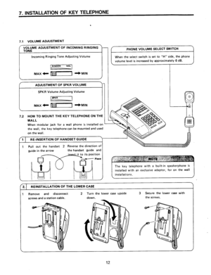 Page 137. INSTALLATION OF KEY TELEPHONE 
. 
7.1 VOLUME ADJUSTMENT 
Incoming Ringing Tone Adjusting Volume 
I MAX’ m-1 I+MlN 
I 
ADJUSTMENT OF SPKR VOLUME 
SPKR Volume Adjusting Volume 
m 
MAX- [1111111-l I+MfN 
7.2 HOW TO MOUNT THE KEY TELEPHONE ON THE 
WALL 
When modular jack for a wail phone is installed on 
the wall, the key telephone can be mounted and used 
on the wail. volume level is increased by approximately 6 dB. 
1 RE-INSERTION OF HANDSET GUIDE 
1 Pull out the handset 2 Reverse the direction of...