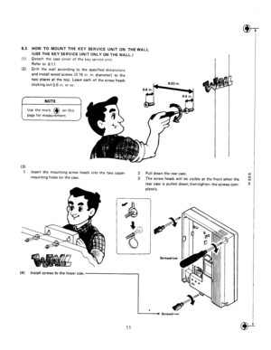 Page 146.3 HOW TO MOUNT THE KEY SERVICE UNIT ON THE WALL 
(USE THE KEY SERVICE UNIT ONLY ON THE WALL,) 
(1) Detach the case 
cover of the key service unit. 
Refer to 6.1.1. 
(2) 
Drill the wall according to the specified dimensions 
and install wood screws (0.16 in. in diameter) to the 
two places at the top. Leave each of the screw hea& 
sticking out 6.6 
in. or SO 
(3) 
1 
Insert the mounting screw heads into the two upper 
2 Pull down the rear case. 
mounting holes on the case. 
3 The screw heads will be...