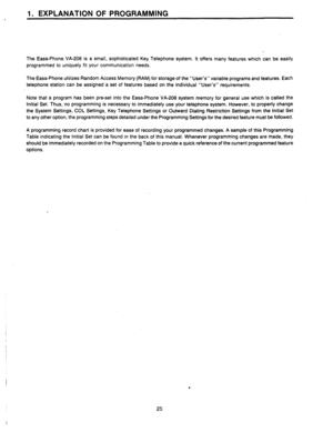 Page 27I. EXPLANATION OF PROGRAMMING 
The Easa-Phone VA-208 is a small, sophisticated Key Telephone system. It offers many features which can be easily 
programmed to uniquely fit your communication needs. 
The Easa-Phone utilizes Random Access Memory (RAM) for storage of the “User’s” variable programs and features. Each 
telephone station can be assigned a set of features based on the individual “User’s” requirements. 
Note that a program has been preset into the Easa-Phone VA-208 system memory for general use...