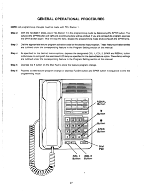 Page 29j 
, 
1 
I 
I 
1 ! ! I 
I 
i 
! ! 
1 
; 
1 I 
/ 
! 
I 
I 
GENERAL OPERATIONAL PROCEDURES 
NOTE: All programming changes must be made with TEL Station 1. 
Step 2 
Step 3 
Step 4 
Step 5 
Step 6 With the handset in place, place TEL Station 1 in the programming mode by depressing the SPKR button. The 
lamp on the SPKR button will light and a continuing tone will be emitted. If you are not ready to program, depress 
the SPKR button again. This will stop the tone, disable the programming mode and extinguish...