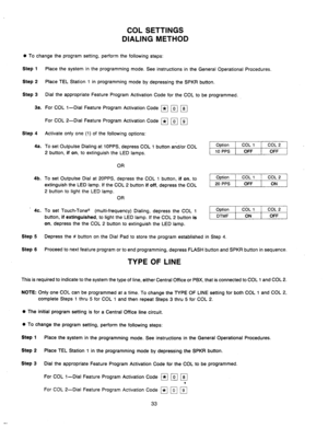 Page 35COL SETTINGS 
DIALING METHOD 
0 
To change the program setting, perform the following steps: 
Step 1 
Step 
2 
Step 3 
3a. 
Place the system in 
Place TEL Station 1 
Dial the appropriate the programming mode. See instructions in the General Operational Procedures. 
in programming mode by depressing the SPKR button. 
Feature Program Activation Code for the COL to be programmed. 
Step 4 
4a. 
For COL l-Dial Feature Program Activation Code 
For COL 2-Dial Feature Program Activation Code 
Activate only one...