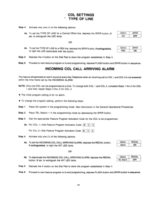 Page 36COL SETTINGS 
’ TYPE OF LINE 
Step 4 Activate only one (1) of the following options: 
4a. To set the TYPE OF LINE for a Central Office line, depress the SPKR button, 
if 
on, 
to extinguish the LED lamp. 
OR 
4b. To set the TYPE OF LINE for a PBX line, depress the SPKR button, if extinguished, 
to light the LED associated with the button. 
Step 5 Depress the # button on the Dial Pad to store the program established in Step 4. Option 
I SPKR 
PBX 1 ON 
Step 
6 
Proceed to next feature program or to end...