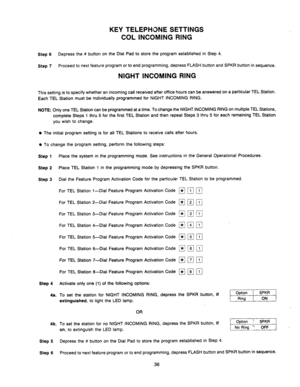 Page 38KEY TELEPHONE SETTINGS 
COL INCOMING RING 
Step 6 Depress the # button on the Dial Pad to store the program established in Step 4. 
Step 7 Proceed to next feature program or to end programming, depress FLASH button and SPKR button in sequence. 
NIGHT INCOMING RING 
This setting is to specify whether an incoming call received after office hours can be answered on a particular TEL Station. 
Each TEL Station must be individually programmed for NIGHT INCOMING RING. 
NOTE: Only one TEL Station can be...