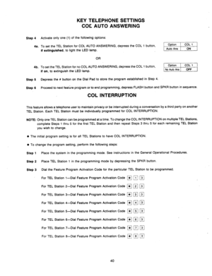 Page 42Step 4 
4a. 
4b. 
Step 5 
Step 6 
KEY .TELEPHONE SETTINGS 
COC AUTO ANSWERING 
Activate only one (1) of the following options: 
To set the TEL Station for COL AUTO ANSWERING, depress the COL 1 button, 
if extinguished, to light the LED lamp. 
OR 
To set the TEL Station for no COL AUTO ANSWERING, depress the COL 1 button, 
if on, to extinguish the LED lamp. -1 
Depress the # button on the Dial Pad to store the program established in Step 4. 
Proceed to next feature program or to end programming, depress...