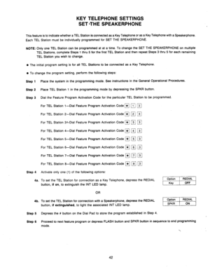 Page 44Is-__ --_ --._-__- ----__.-- KEY TELEPHONE SETTINGS 
SET *THE SPEAKERPHONE 
This feature is to indicate whether a TEL Station is connected as a Key Telephone or as a Key Telephone with a Speakerphone. 
Each TEL Station must be individually programmed for SET THE SPEAKERPHONE. 
NOTE: Only one TEL Station can be programmed at at a time. To change the SET THE SPEAKERPHONE on multiple 
TEL Stations, complete Steps 1 thru 5 for the first TEL Station and then repeat Steps 3 thru 5 for each remaining 
TEL...