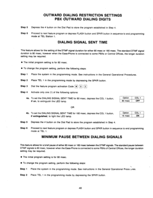 Page 50OUTWARD DIALING RESTRICTION SETTINGS 
PBX OUTWARD DIALING DIGITS 
Step 5 Depress the # button on the Dial Pad to store the program established in Step 4. 
Step 6 
Proceed to next feature program or depress FLASH button and SPKR button in sequence to end programming 
mode at TEL Station 1. 
DIALING SIGNAL SENT TIME 
This feature allows for the setting of the DTMF signal duration for either 80 msec or 160 msec. The standard DTMF signal 
duration is 80 msec, however when the Easa-Phone is connected to some...