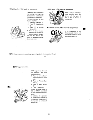 Page 78l Night transfer %This has to be programmed. OHold recall %This has to be programmed. 
Telephone calls arriving dur- 
ing holding or at night can 
be transferred automatically 
to the specific telephone. 
The operation can be done 
by any telephone. 
1 Press SPKR Button @ 
2 Press 5 Sharp Button 
,s 
. 
3 Press 3 of Dialing 
Button z. 
l Both of Line Selector 
Indicators 1 and 2 of all 
telephones begin to flash. 
To clear this feature, per- 
form the same operation as 
the set ooeration. When a party is...
