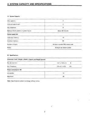 Page 94. SYSTEM CAPACITY AND SPECIFICATIONS 
(1) System Capacity 
COL capacity 2 
Intercom speech path 2 
Key telephone 8 
Backup time by battery in power failure 
About 30 minutes 
System speed dial 
Individual memory 10 
Common memory 
I 90 
Number of digits 
16 digits included PBX access code 
Redial 32 digits last dialed number 
(2) Specifications 
Dimension (inch) (Height x Width x Depth) and Weight (pound) 
Key Service Unit 
Key Telephone 14.1 x 10.5 x 3, 8 
3.9 
x 6.i x 8.3, 2.6 
Power consumption (W)...