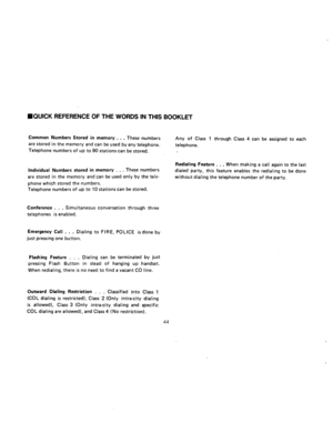 Page 88n JUICK REFERENCE OF THE WORDS IN THIS BOOKLET 
Common Numbers Stored in memory . . . These numbers 
-are stored in the memory and can be used by any telephone. 
Telephone numbers of up to 90 stations can be stored. Any of Class 1 through Class 4 can be assigned to each 
telephone. 
Individual Numbers stored in memory 
. . . These numbers 
are stored in the memo.ry and can be used only by the tele- 
phone which stored the numbers. 
Telephone numbers of up to 10 stations can be stored. Redialing Feature...