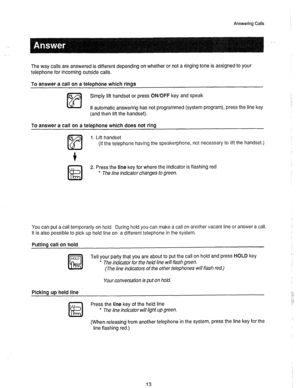 Page 14Answering Calls 
, 
The way calls are answered is different depending on whether or not a ringing tone is assigned to your 
telephone for incoming outside calls. 
To answer a call on a teleDhone which rinas 
cs 
m simply lift handset or press ON/OFF key and speak 
If automatic answering has not programmed (system program), press the line key 
(and then lift the handset). 
To answer a call on a telephone which does not ring 
6 
m 1. Lift handset 
(If the telephone having the speakerphone, not necessary to...