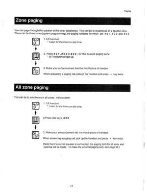 Page 18Paging 
-.. 
. 
You can page through the speaker of the other telephones. This can be to telephones in a specific zone. 
There can be three zones(system programming), the paging numbers for which are # 0 1 , # 0 2 and # 0 3 . 
1. Lift handset 
l Listen for the intercom dial tone. 
2. Press # 0 1 , # 0 2 or # 0 3 , for the desired paging zone 
* IN T indicator will l@h t up. 
3. Make your announcement into the mouthpiece of handset 
When answering a paging call, pick up the handset and press JC key twice....