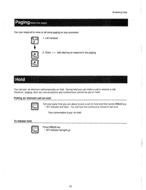 Page 20Answering Calls 
You can respond to zone or all zone paging on any extension. 
1. Lift handset 
2. Enter ** with dial key to respond to the paging 
You can put an intercom call temporarily on hold. During hold you can make a call or answer a call. 
However, paging, door box conversations and conferences cannot be put on hold. 
Putting an intercom call on hold 
Tell your party that you are about to put a call on hold and then press HOLD key 
l /NT ifldicator will f/ash. You will hear the contir~uous...