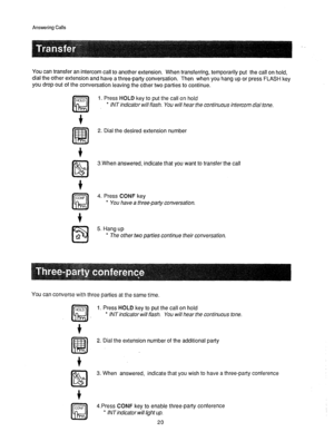 Page 21Answering Calls 
You can transfer an intercom call to another extension. When transferring, temporarily put the call on hold, 
dial the other extension and have a three-party conversation. Then when you hang up or press FLASH key 
you drop out of the conversation leaving the other two parties to continue. 
f 
1. Press HOLD key to put the call on hold 
l INT indicator will flash. You will hear the continuous intercom dial tone. 
2. Dial the desired extension number 
3.When answered, indicate that you want...