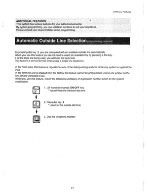 Page 22Ariditinnal Features 
r-- - _ __ .i.-,- ,_.. -. -.- . . .._ - _ __ ^ .^ 
I ~~D~mOtik IGTURES 
This system has various features for your added convenience. 
By system programming you can establish functions to suit your objectives. 
Please consult your dealer/installer about programming. 
. 
.,, _.- .-.. _. 
By pressing dial key 9 you are connected with an available outside line automatically. 
When you use this feature you do not need to select an available line by pressing a line key. 
If all the lines...