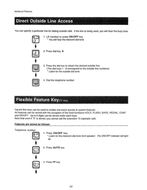 Page 23Additional Features 
You can specify a particular line for dialing outside calls. If the line is being used, you will hear the busy tone, 
6 
Lz!l 1. Lift handset or press 
ON/OFF key 
* You will hear the intercom dial tone. 
2. Press dial key 8 
3. Press the dial key to obtain the desired outside line 
(The dial keys 1 - 8 correspond to the outside line numbers) 
* Listen for the outside dial tone. 
!%!a 
4. Dial the telephone number 
Vacant line keys can be used to enable one touch access to system...