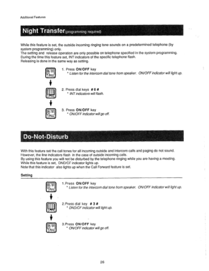 Page 27Additional Features 
While this feature is set, the outside incoming ringing tone sounds on a predetermined telephone (by 
system programming) only. 
The setting and release operation are only possible on telephone specified in the system programming. 
During the time this feature set, INT indicators of the specific telephone flash. 
Releasing is done in the same way as setting. 
1. Press ON/OFF key 
* Listen for the intercom dial tone from speaker. ON/OFF indicator will light up. 
2. Press dial keys # 6...