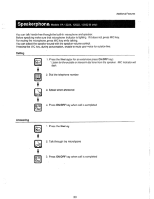 Page 34.’ 
Additional Features 
, 
You can talk hands-free through the built-in microphone and speaker. 
Before speaking make sure that microphone indicator is lighting. If it does not, press MIC key. 
For muting the microphone, press MIC key while talking. 
You can adjust the speaker sound with the speaker volume control. 
Pressing the MIC key, during conversation, enable to mute your voice for outside line. 
Callina 
ON/OFF 
K!l 
Answering 1. Press the line key(or for an extension press ON/OFF key) 
*Listen...