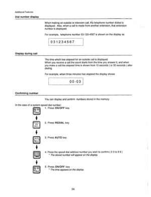 Page 37Additional Features 
Dial number display 
When making an outside or intercom call, the telephone number dialed is 
displayed. Also, when a call is made from another extension, that extension 
number is displayed. 
For example, telephone number 03-123-4567 is shown on the display as 
031234567 
Display during call 
The time which has elapsed for an outside call is displayed. 
When you receive a call the count starts from the time you answer it, and when 
you make a call the elapsed time is shown from 15...