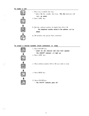 Page 121.I
2.Press any available line key
* Listen for the outside dial tone. The line indicator will
light up green.
Press AUTO key To make a call
Dial the address number (2 digits) from 00 to 89
*The telephone number stored in the address will- bedialed.
Lift handset and speak when answered
To erase a stored number (from extension 10 only)
AUTO
kzl
2.
3.Press address number (00 to 89) you wish to erase
4.Press HOLD key Press ON/OFF- key
* Listen for the intercom dial tone from speaker.
The 
ON/OFF indicator...